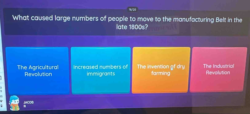 18/20
What caused large numbers of people to move to the manufacturing Belt in the
late 1800s?
The Agricultural Increased numbers of The invention of dry The Industrial
Revolution immigrants farming Revolution
:
s
JACOB
R