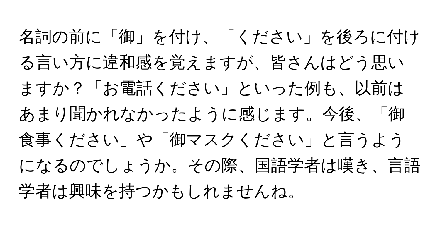 名詞の前に「御」を付け、「ください」を後ろに付ける言い方に違和感を覚えますが、皆さんはどう思いますか？「お電話ください」といった例も、以前はあまり聞かれなかったように感じます。今後、「御食事ください」や「御マスクください」と言うようになるのでしょうか。その際、国語学者は嘆き、言語学者は興味を持つかもしれませんね。