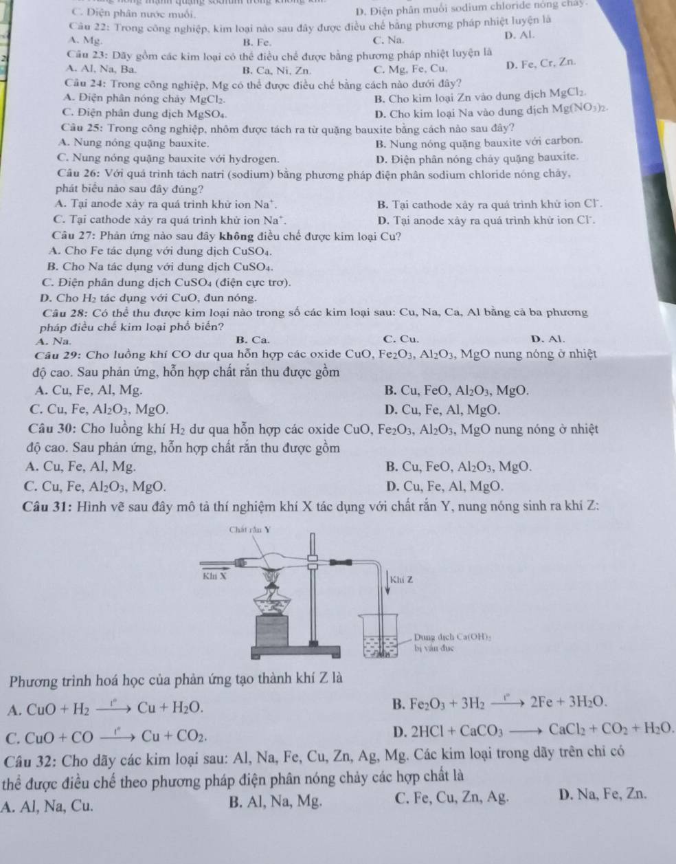 C. Diện phân nước muối. D. Điện phân muối sodium chloride nóng chây.
Câu 22: Trong công nghiệp, kim loại nào sau đây được điều chế bằng phương pháp nhiệt luyện là
A. Mg. B. Fe. C. Na D. Al.
Câu 23: Dãy gồm các kim loại có thể điều chế được bằng phương pháp nhiệt luyện là
A. Al, Na, Ba. B. Ca, Ni, Zn. C. Mg, Fe, Cu. D. Fe, Cr, Zn.
Cầu 24: Trong công nghiệp, Mg có thể được điều chế bằng cách nào dưới đây?
A. Điện phân nóng chảy MgCl2. B. Cho kim loại Zn vào dung dịch MgCl_2.
C. Điện phân dung dịch MgSO₄ D. Cho kim loại Na vào dung dịch Mg(NO_3)_2.
Cầu 25: Trong công nghiệp, nhôm được tách ra từ quặng bauxite bằng cách nào sau đây?
A. Nung nóng quặng bauxite.
B. Nung nóng quặng bauxite với carbon.
C. Nung nóng quặng bauxite với hydrogen. D. Điện phân nóng chảy quặng bauxite.
Câu 26: Với quá trình tách natri (sodium) bằng phương pháp điện phân sodium chloride nóng chảy,
phát biểu nào sau đây đúng?
A. Tại anode xảy ra quá trinh khử ion Na*. B. Tại cathode xảy ra quá trình khử ion Cl.
C. Tại cathode xảy ra quá trình khử ion Na*. D. Tại anode xây ra quá trình khử ion Cl.
Câu 27: Phản ứng nào sau đây không điều chế được kim loại Cu?
A. Cho Fe tác dụng với dung dịch CuSO₄.
B. Cho Na tác dụng với dung dịch CuSO₄.
C. Điện phân dung dịch CuSO₄ (điện cực trơ).
D. Cho H_2 tá c dụng với CuO, đun nóng.
Câu 28: Có thể thu được kim loại nào trong số các kim loại sau: Cu, Na, Ca, Al bằng cả ba phương
pháp điều chế kim loại phổ biến?
A. Na. B. Ca. C. Cu. D. Al.
Câu 29: Cho luồng khí CO dư qua hỗn hợp các oxide CuO, Fe₂ O_3, Al_2O_3 , MgO nung nóng ở nhiệt
độ cao. Sau phản ứng, hỗn hợp chất rắn thu được gồm
A. Cu, Fe, Al, Mg. B. Cu,Fe O, Al_2O_3, ,MgO.
C. Cu , Fe, Al_2O_3,MgO. D. Cu, Fe, Al, MgO.
Câu 30: Cho luồng khí H_2 dư qua hỗn hợp các oxide CuO, Fe_2O_3,Al_2O_3 ,  MgO nung nóng ở nhiệt
độ cao. Sau phản ứng, hỗn hợp chất rắn thu được gồm
A. Cu, Fe, Al, Mg. B. Cu,FeO,Al_2O_3,MgO.
C. Cu,F 。 Al_2O_3,MgO. D. Cu,Fe,Al,MgO.
Câu 31: Hình vẽ sau đây mô tả thí nghiệm khí X tác dụng với chất rắn Y, nung nóng sinh ra khí Z:
Phương trình hoá học của phản ứng tạo thành khí Z là
A. CuO+H_2to Cu^nCu+H_2O.
B. Fe_2O_3+3H_2to 2Fe+3H_2O.
C. CuO+COxrightarrow I''Cu+CO_2. D. 2HCl+CaCO_3to CaCl_2+CO_2+H_2O.
Câu 32: Cho dãy các kim loại sau: Al, Na, Fe, Cu, Zn, Ag, Mg. Các kim loại trong dãy trên chỉ có
thể được điều chế theo phương pháp điện phân nóng chảy các hợp chất là
A. Al, Na, Cu. B. Al, Na, Mg. C. Fe, Cu, Zn, Ag. D. Na, Fe, Zn.