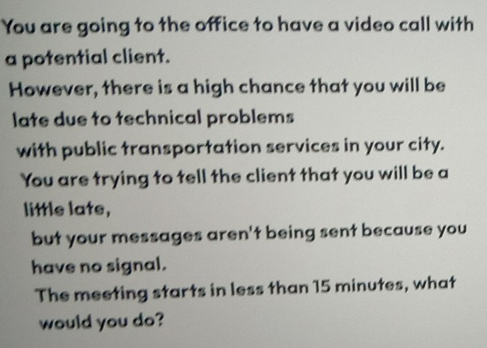 You are going to the office to have a video call with 
a potential client. 
However, there is a high chance that you will be 
late due to technical problems 
with public transportation services in your city. 
You are trying to tell the client that you will be a 
little late, 
but your messages aren't being sent because you 
have no signal. 
The meeting starts in less than 15 minutes, what 
would you do?