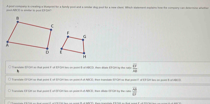 A pool company is creating a blueprint for a family pool and a similar dog pool for a new client. Which statement explains how the company can determine whether
pool ABCD is similar to pool EFGH?
Translate EFGH so that point F of EFGH lies on point B of ABCD, then dilate EFGH by the ratio frac overline EFAB
Translate EFGH so that point E of EFGH lies on point A of ABCD, then translate EFGH so that point F of EFGH lies on point B of ABCD.
Translate EFGH so that point E of EFGH lies on point A of ABCD, then dilate EFGH by the ratio frac overline ABEF
Translate EEGH so that noint F of EEGH lies on noint B of ABCD, then translate FEGH so that noint E of FEGH lies on noint A of ABCC