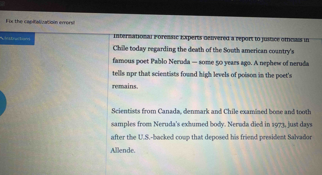 Fix the capitalizatioin errors! 
Instructions 
International Forensic Experts delivered a report to justice officials in 
Chile today regarding the death of the South american country's 
famous poet Pablo Neruda — some 50 years ago. A nephew of neruda 
tells npr that scientists found high levels of poison in the poet’s 
remains. 
Scientists from Canada, denmark and Chile examined bone and tooth 
samples from Neruda's exhumed body. Neruda died in 1973, just days 
after the U.S.-backed coup that deposed his friend president Salvador 
Allende.