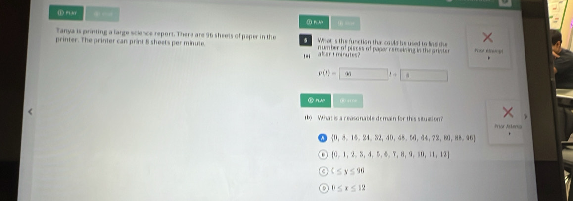 ① PLAV 96 sheets of paper in the What is the function that could be used to find the
printer. The printer can print 8 sheets per minute. number of pieces of paper remaining in the printer Pror Attempt
(a) after t minútes?
、
p(t)=□ 96t+ 6
② PLAY ③ s(0
(b) What is a reasonable domain for this situation?
Prior Allemp
 0,8,16,24,32,40,48,56,64,72,80,88,96 、
 0,1,2,3,4,5,6,7,8,9,10,11,12
0≤ y≤ 96
0≤ x≤ 12