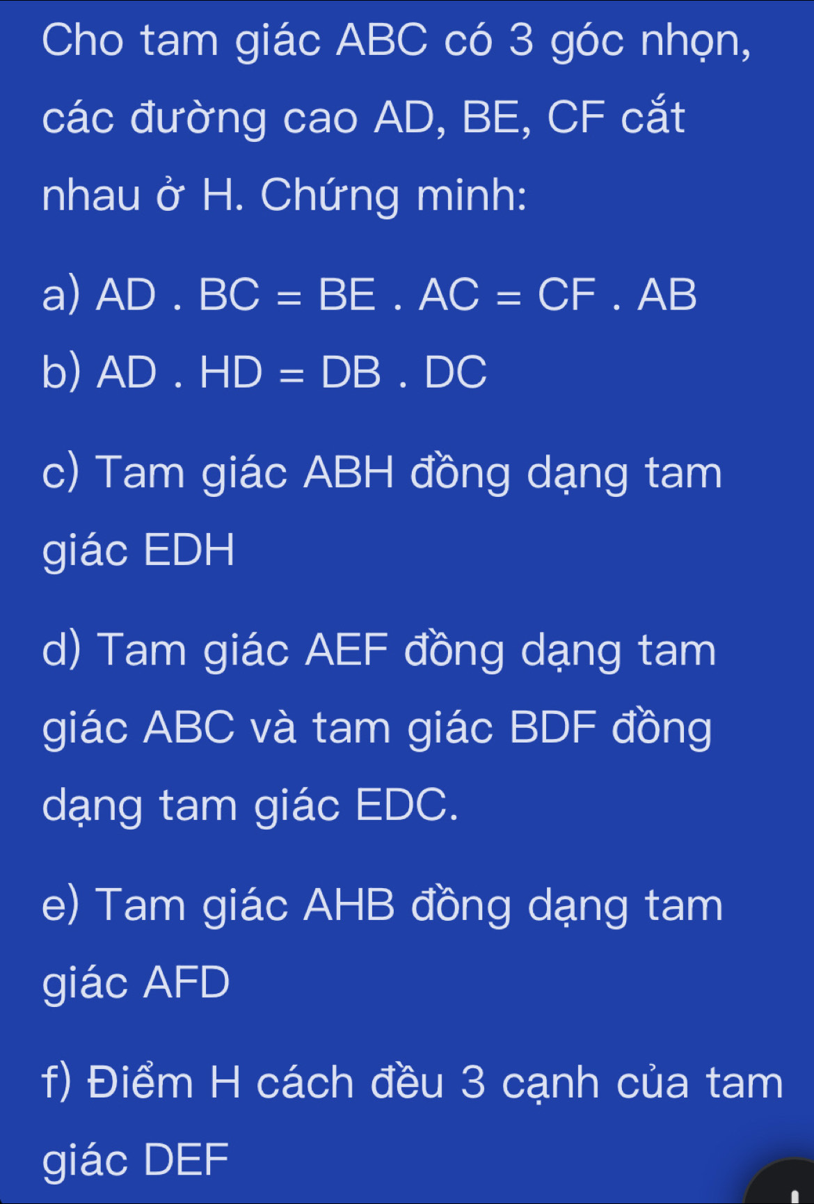 Cho tam giác ABC có 3 góc nhọn, 
các đường cao AD, BE, CF cắt 
nhau ở H. Chứng minh: 
a) AD.BC=BE.AC=CF.AB
b) AD.HD=DB.DC
c) Tam giác ABH đồng dạng tam 
giác EDH
d) Tam giác AEF đồng dạng tam 
giác ABC và tam giác BDF đồng 
dạng tam giác EDC. 
e) Tam giác AHB đồng dạng tam 
giác AFD
f) Điểm H cách đều 3 cạnh của tam 
giác DEF