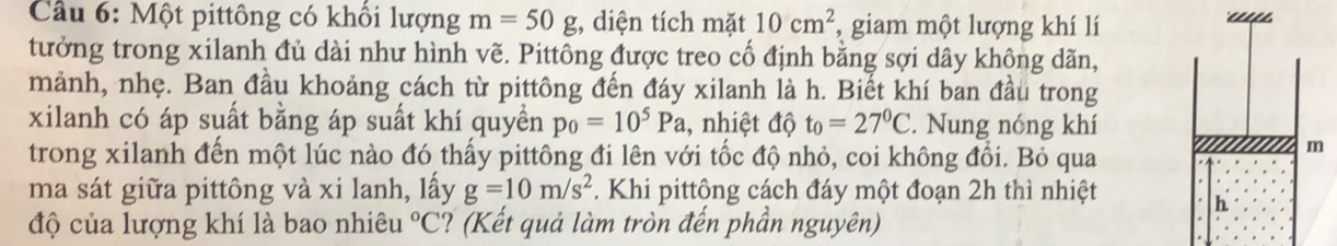 Cầu 6: Một pittông có khổi lượng m=50g , diện tích mặt 10cm^2 , giam một lượng khí lí 
tưởng trong xilanh đủ dài như hình vẽ. Pittông được treo cố định bằng sợi dây không dãn, 
mảnh, nhẹ. Ban đầu khoảng cách từ pittông đến đáy xilanh là h. Biết khí ban đầu trong 
xilanh có áp suất bằng áp suất khí quyền p_0=10^5Pa , nhiệt độ t_0=27°C. Nung nóng khí 
trong xilanh đến một lúc nào đó thấy pittông đi lên với tốc độ nhỏ, coi không đổi. Bỏ qua 
ma sát giữa pittông và xi lanh, lấy g=10m/s^2. Khi pittông cách đáy một đoạn 2h thì nhiệt 
độ của lượng khí là bao nhiêu°C ? (Kết quả làm tròn đến phần nguyên)