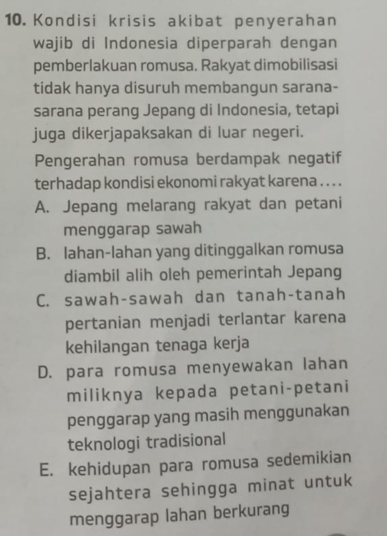 Kondisi krisis akibat penyerahan
wajib di Indonesia diperparah dengan
pemberlakuan romusa. Rakyat dimobilisasi
tidak hanya disuruh membangun sarana-
sarana perang Jepang di Indonesia, tetapi
juga dikerjapaksakan di luar negeri.
Pengerahan romusa berdampak negatif
terhadap kondisi ekonomi rakyat karena . . . .
A. Jepang melarang rakyat dan petani
menggarap sawah
B. lahan-lahan yang ditinggalkan romusa
diambil alih oleh pemerintah Jepang
C. sawah-sawah dan tanah-tanah
pertanian menjadi terlantar karena
kehilangan tenaga kerja
D. para romusa menyewakan lahan
miliknya kepada petani-petani
penggarap yang masih menggunakan
teknologi tradisional
E. kehidupan para romusa sedemikian
sejahtera sehingga minat untuk
menggarap lahan berkurang