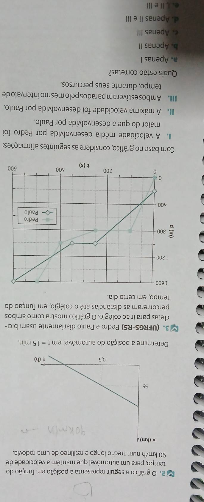 gráfico a seguir representa a posição em função do
tempo, para um automóvel que mantém a velocidade de
90 km/h num trecho longo e retilíneo de uma rodovia.
Determine a posição do automóvel em t=15min.
3. (UFRGS-RS) Pedro e Paulo diariamente usam bici-
cletas para ir ao colégio. O gráfico mostra como ambos
percorreram as distâncias até o colégio, em função do
tempo, em certo dia.
Com base no gráfico, considere as seguintes afirmações:
A velocidade média desenvolvida por Pedro foi
maior do que a desenvolvida por Paulo.
A máxima velocidade foi desenvolvida por Paulo.
Ambos estiveram parados pelo mes mo intervalo de
tempo, durante seus percursos.
Quais estão corretas?
a. Apenas I
b. Apenas II
c. Apenas III
d. Apenas II e III
e. I, IIe Ⅲ