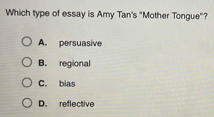 Which type of essay is Amy Tan's "Mother Tongue"?
A. persuasive
B. regional
C. bias
D. reflective