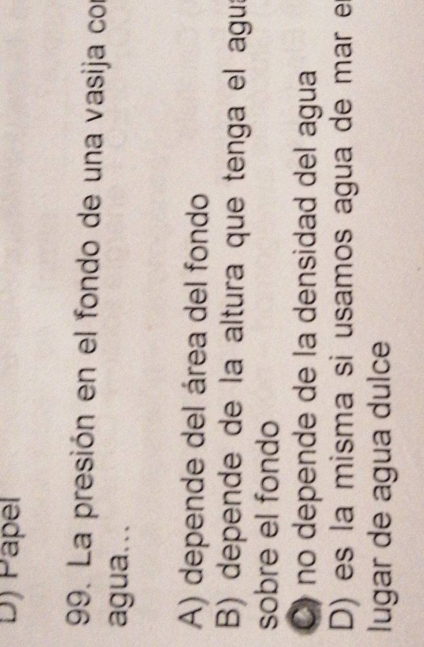 Päpel
199. La presión en el fondo de una vasija con
agua...
A) depende del área del fondo
B) depende de la altura que tenga el aguí
sobre el fondo
C) no depende de la densidad del agua
D) es la misma si usamos agua de mar e
lugar de agua dulce