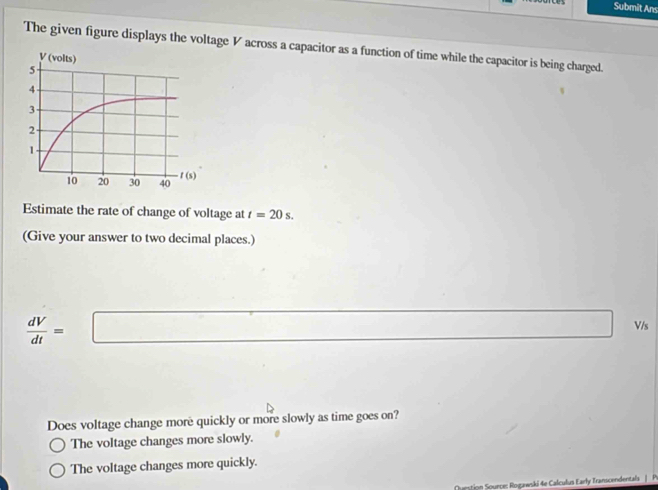 Submit Ans
The given figure displays the voltage V across a capacitor as a function of time while the capacitor is being charged.
Estimate the rate of change of voltage at t=20s.
(Give your answer to two decimal places.)
 dV/dt = =□ Vis
Does voltage change more quickly or more slowly as time goes on?
The voltage changes more slowly.
The voltage changes more quickly.
on Sounce: Rogawski 4e Calculus Early Transcendentals |  P.