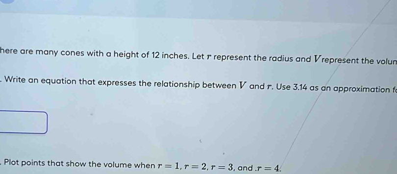 here are many cones with a height of 12 inches. Let r represent the radius and Vrepresent the volun 
. Write an equation that expresses the relationship between V and r. Use 3.14 as an approximation f 
. Plot points that show the volume when r=1, r=2, r=3 , and . r=4.