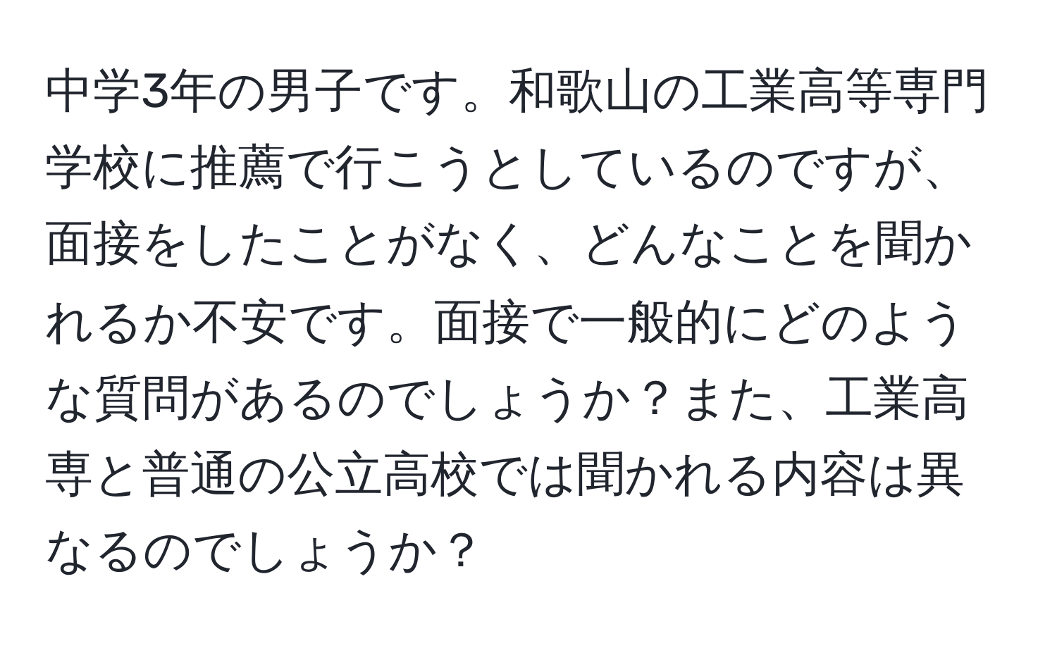 中学3年の男子です。和歌山の工業高等専門学校に推薦で行こうとしているのですが、面接をしたことがなく、どんなことを聞かれるか不安です。面接で一般的にどのような質問があるのでしょうか？また、工業高専と普通の公立高校では聞かれる内容は異なるのでしょうか？