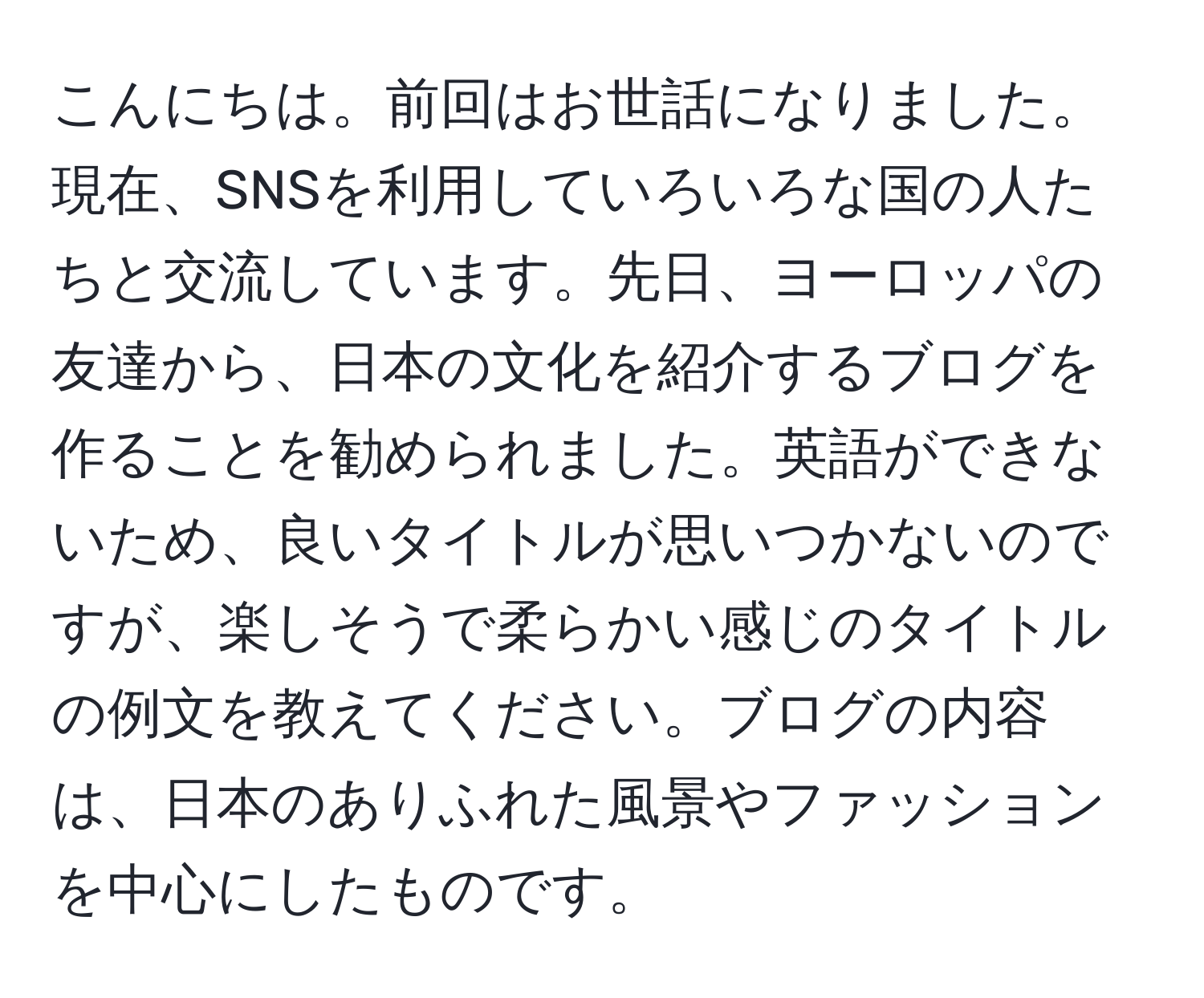 こんにちは。前回はお世話になりました。現在、SNSを利用していろいろな国の人たちと交流しています。先日、ヨーロッパの友達から、日本の文化を紹介するブログを作ることを勧められました。英語ができないため、良いタイトルが思いつかないのですが、楽しそうで柔らかい感じのタイトルの例文を教えてください。ブログの内容は、日本のありふれた風景やファッションを中心にしたものです。