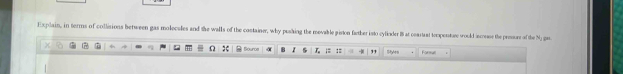 Explain, in terms of collisions between gas molecules and the walls of the container, why pushing the movable piston farther into cylinder B at constant temperature would increase the pressure of the N; gas 
B := Styles Formal