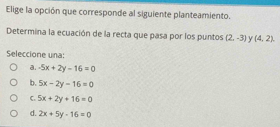 Elige la opción que corresponde al siguiente planteamiento.
Determina la ecuación de la recta que pasa por los puntos (2,-3) y (4,2). 
Seleccione una:
a. -5x+2y-16=0
b. 5x-2y-16=0
C. 5x+2y+16=0
d. 2x+5y-16=0