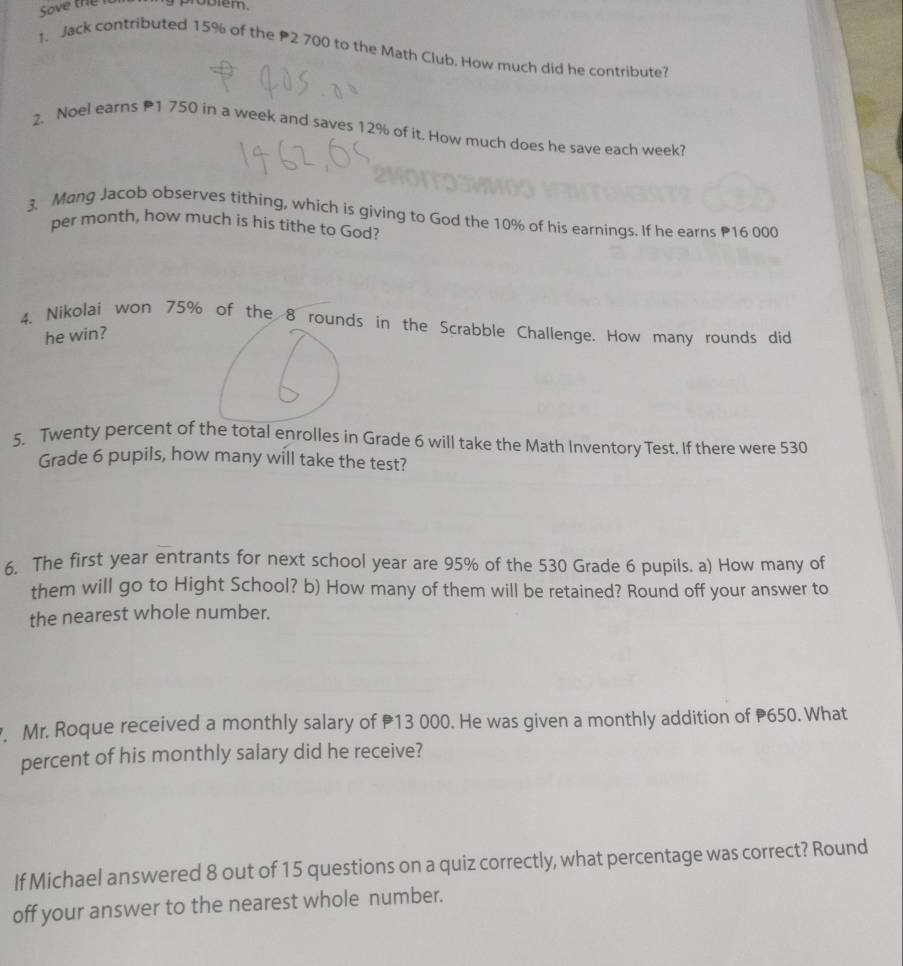 Sove the 
1. Jack contributed 15% of the P2 700 to the Math Club. How much did he contribute? 
2. Noel earns 1 750 in a week and saves 12% of it. How much does he save each week? 
3. Mang Jacob observes tithing, which is giving to God the 10% of his earnings. If he earns P16 000
per month, how much is his tithe to God? 
4. Nikolai won 75% of the 8 rounds in the Scrabble Challenge. How many rounds did 
he win? 
5. Twenty percent of the total enrolles in Grade 6 will take the Math Inventory Test. If there were 530
Grade 6 pupils, how many will take the test? 
6. The first year entrants for next school year are 95% of the 530 Grade 6 pupils. a) How many of 
them will go to Hight School? b) How many of them will be retained? Round off your answer to 
the nearest whole number. 
. Mr. Roque received a monthly salary of 13 000. He was given a monthly addition of P650. What 
percent of his monthly salary did he receive? 
If Michael answered 8 out of 15 questions on a quiz correctly, what percentage was correct? Round 
off your answer to the nearest whole number.