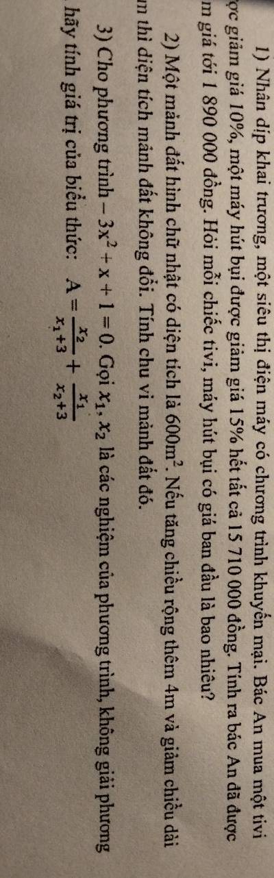 Nhân dịp khai trương, một siêu thị điện máy có chương trình khuyển mại. Bác An mua một tivi 
Cợc giảm giá 10%, một máy hút bụi được giảm giá 15% hết tất cả 15 710 000 đồng. Tính ra bác An đã được 
m giá tới 1 890 000 đồng. Hỏi mỗi chiếc tivi, máy hút bụi có giá ban đầu là bao nhiêu? 
2) Một mảnh đất hình chữ nhật có diện tích là 600m^2 *. Nếu tăng chiều rộng thêm 4m và giảm chiều dài 
um thì diện tích mảnh đất không đổi. Tính chu vi mảnh đất đó. 
3) Cho phương trình -3x^2+x+1=0. Gọi x_1, x_2 là các nghiệm của phương trình, không giải phương 
hãy tính giá trị của biểu thức: A=frac x_2x_1+3+frac x_1x_2+3
