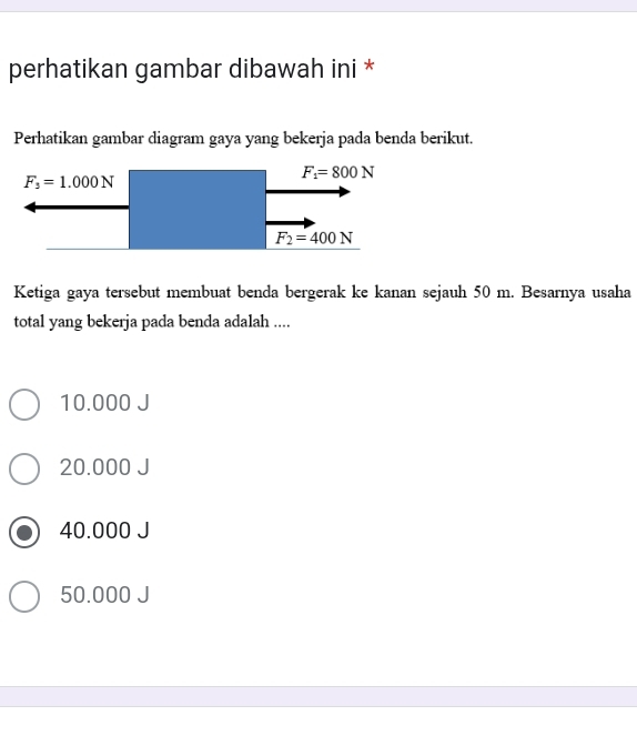 perhatikan gambar dibawah ini *
Perhatikan gambar diagram gaya yang bekerja pada benda berikut.
Ketiga gaya tersebut membuat benda bergerak ke kanan sejauh 50 m. Besarnya usaha
total yang bekerja pada benda adalah ....
10.000 J
20.000 J
40.000 J
50.000 J