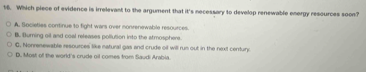 Which piece of evidence is irrelevant to the argument that it's necessary to develop renewable energy resources soon?
A. Societies continue to fight wars over nonrenewable resources.
B. Burning oil and coal releases pollution into the atmosphere.
C. Nonrenewable resources like natural gas and crude oil will run out in the next century.
D. Most of the world's crude oil comes from Saudi Arabia.