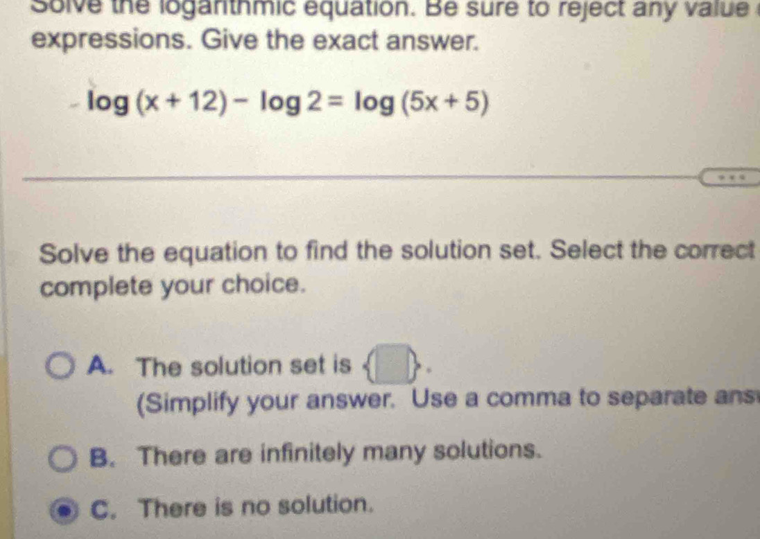 solve the loganthmic equation. Be sure to reject any value 
expressions. Give the exact answer.
-log (x+12)-log 2=log (5x+5)
Solve the equation to find the solution set. Select the correct
complete your choice.
A. The solution set is
(Simplify your answer. Use a comma to separate ans
B. There are infinitely many solutions.
C. There is no solution.