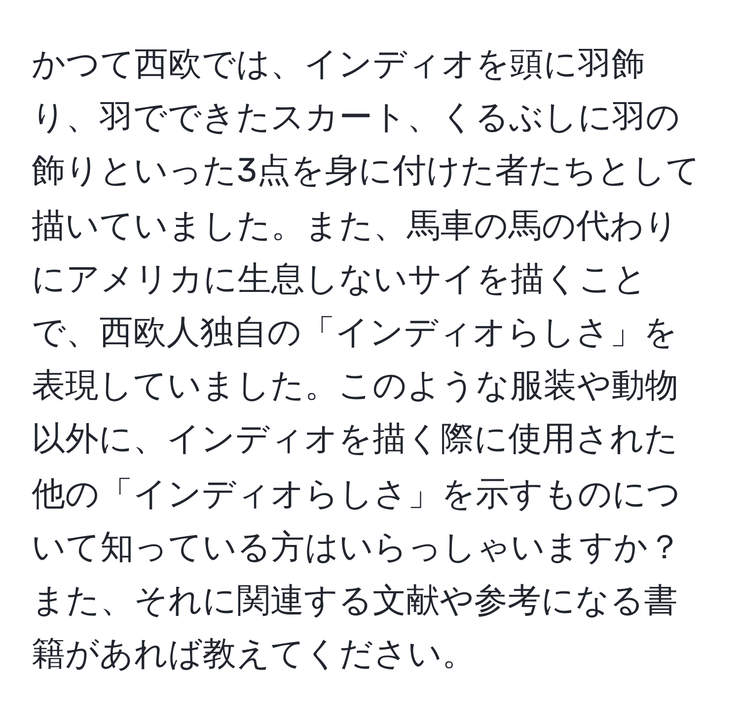 かつて西欧では、インディオを頭に羽飾り、羽でできたスカート、くるぶしに羽の飾りといった3点を身に付けた者たちとして描いていました。また、馬車の馬の代わりにアメリカに生息しないサイを描くことで、西欧人独自の「インディオらしさ」を表現していました。このような服装や動物以外に、インディオを描く際に使用された他の「インディオらしさ」を示すものについて知っている方はいらっしゃいますか？また、それに関連する文献や参考になる書籍があれば教えてください。