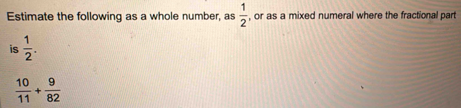 Estimate the following as a whole number, as  1/2  , or as a mixed numeral where the fractional part 
is  1/2 .
 10/11 + 9/82 