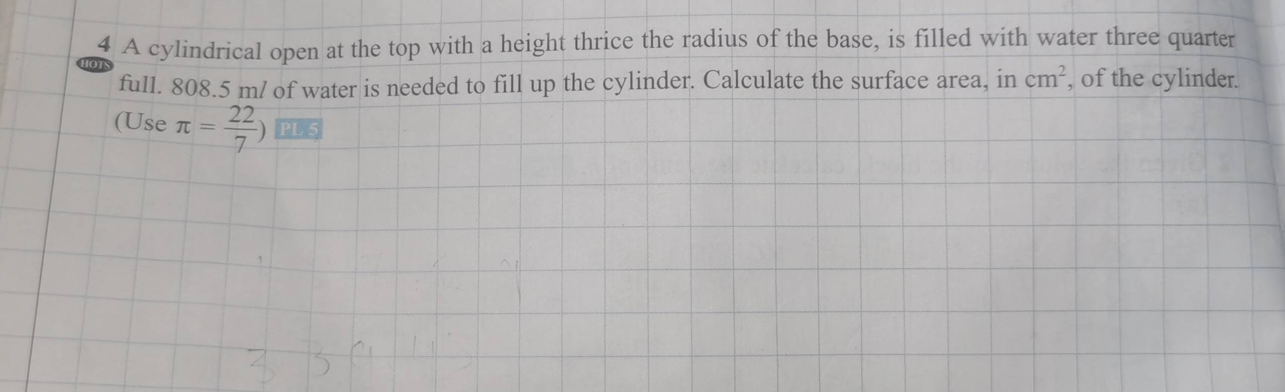 A cylindrical open at the top with a height thrice the radius of the base, is filled with water three quarter 
full. 808.5 m / of water is needed to fill up the cylinder. Calculate the surface area, in cm^2 , of the cylinder. 
(Use π = 22/7 )