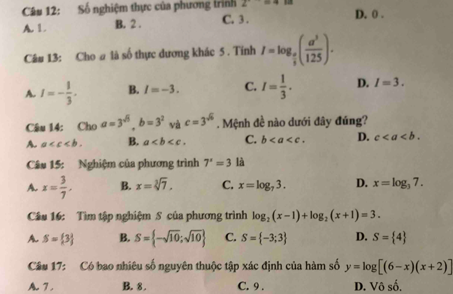 Số nghiệm thực của phương trình 2^(· to)=4
D. 0.
A. L B. 2.
C. 3.
Câu 13: Cho # là số thực dương khác 5 . Tính I=log _ o/5 ( a^3/125 ).
A. I=- 1/3 . B. I=-3. C. I= 1/3 . D. I=3. 
Câu 14: Cho a=3^(sqrt(5)), b=3^2 và c=3^(sqrt(6)). Mệnh đề nào dưới đây đúng?
A. a . B. a. C. b. D. c. 
Câu 15: Nghiệm của phương trình 7^x=3 là
A. x= 3/7 , B. x=sqrt[3](7), C. x=log _73. D. x=log _37. 
Câu 16: Tìm tập nghiệm S của phương trình log _2(x-1)+log _2(x+1)=3.
A. S= 3 B. S= -sqrt(10);sqrt(10) C. S= -3;3 D. S= 4
Câu 17: Có bao nhiêu số nguyên thuộc tập xác định của hàm số y=log [(6-x)(x+2)]
A. 7. B. 8. C. 9. D. Vô số.