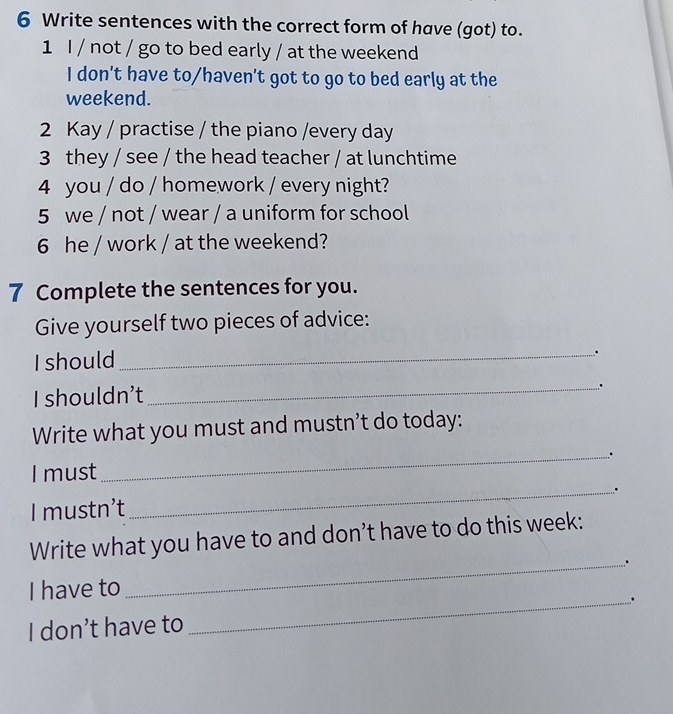 Write sentences with the correct form of have (got) to. 
1 I / not / go to bed early / at the weekend 
I don't have to/haven't got to go to bed early at the 
weekend. 
2 Kay / practise / the piano /every day 
3 they / see / the head teacher / at lunchtime 
4 you / do / homework / every night? 
5 we / not / wear / a uniform for school 
6 he / work / at the weekend? 
7 Complete the sentences for you. 
Give yourself two pieces of advice: 
I should 
_. 
I shouldn’t _. 
Write what you must and mustn’t do today: 
_,.. 
I must 
_. 
I mustn’t 
Write what you have to and don’t have to do this week: 
_. 
I have to 
I don’t have to _.