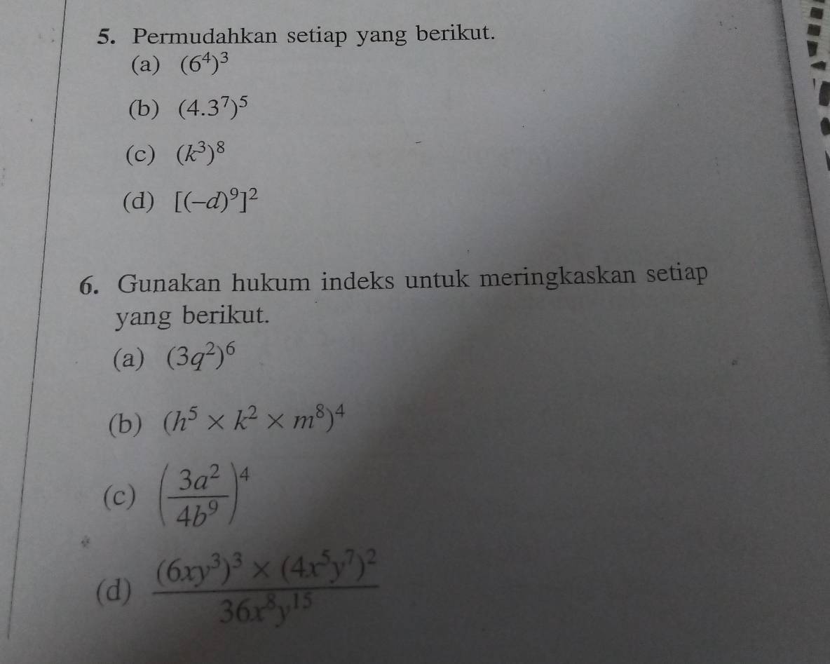 Permudahkan setiap yang berikut. 
(a) (6^4)^3
(b) (4.3^7)^5
(c) (k^3)^8
(d) [(-d)^9]^2
6. Gunakan hukum indeks untuk meringkaskan setiap 
yang berikut. 
(a) (3q^2)^6
(b) (h^5* k^2* m^8)^4
(c) ( 3a^2/4b^9 )^4
(d) frac (6xy^3)^3* (4x^5y^7)^236x^8y^(15)