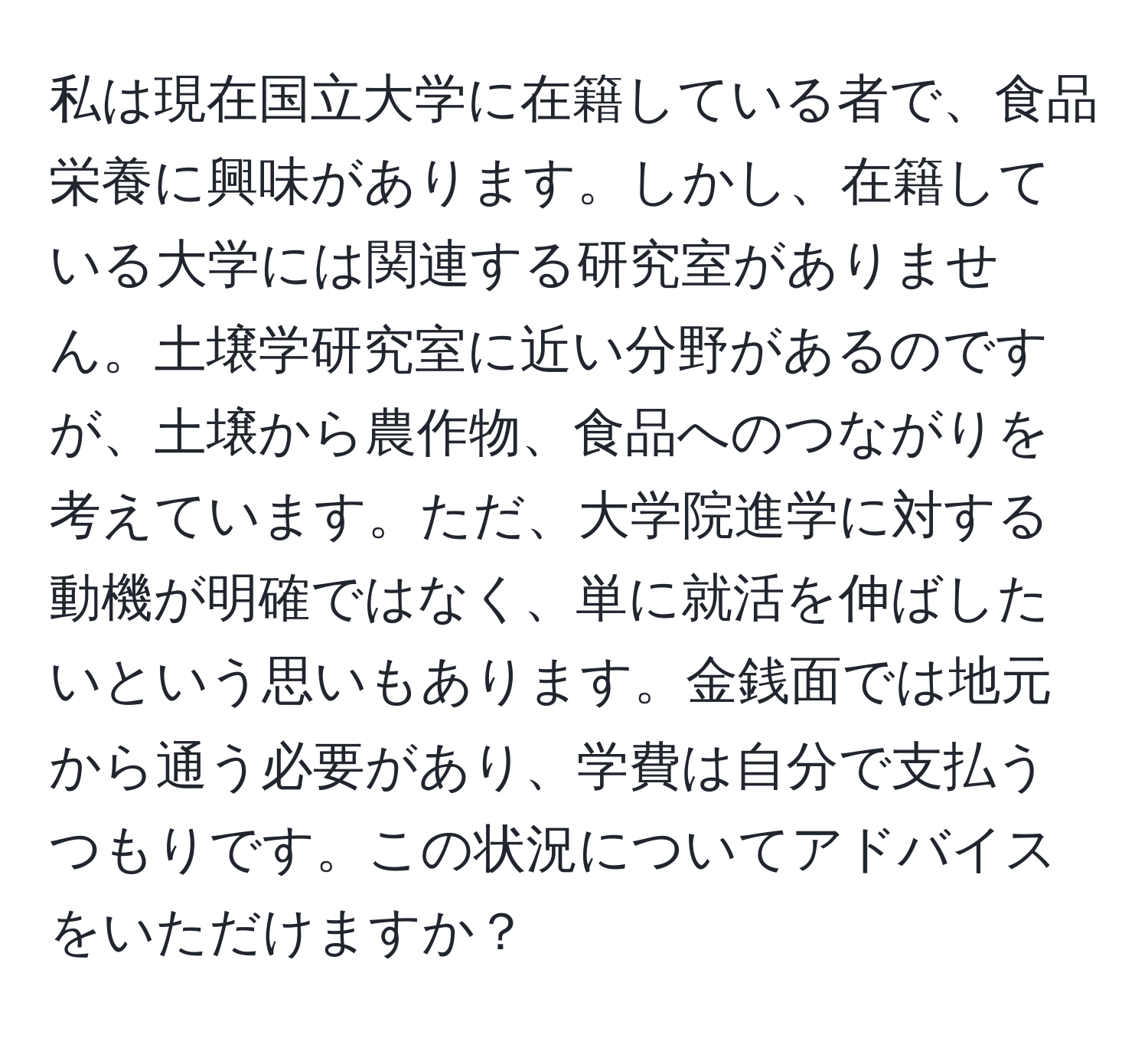 私は現在国立大学に在籍している者で、食品栄養に興味があります。しかし、在籍している大学には関連する研究室がありません。土壌学研究室に近い分野があるのですが、土壌から農作物、食品へのつながりを考えています。ただ、大学院進学に対する動機が明確ではなく、単に就活を伸ばしたいという思いもあります。金銭面では地元から通う必要があり、学費は自分で支払うつもりです。この状況についてアドバイスをいただけますか？