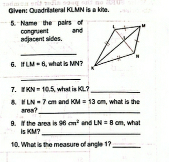 Given: Quadrilateral KLMN is a kite. 
5. Name the pairs of 
congruent and 
adjacent sides. 
_ 
6. If LM=6 , what is MN? 
_ 
7. If KN=10.5 , what is KL?_ 
8. If LN=7cm and KM=13cm , what is the 
area?_ 
9. If the area is 96cm^2 and LN=8cm , what 
is KM?_ 
10. What is the measure of angle 1?_