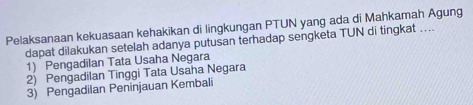 Pelaksanaan kekuasaan kehakikan di lingkungan PTUN yang ada di Mahkamah Agung
dapat dilakukan setelah adanya putusan terhadap sengketa TUN di tingkat ....
1) Pengadilan Tata Usaha Negara
2) Pengadilan Tinggi Tata Usaha Negara
3) Pengadilan Peninjauan Kembali