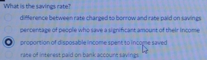 What is the savings rate?
difference between rate charged to borrow and rate paid on savings
percentage of people who save a significant amount of their income
proportion of disposable income spent to income saved
rate of interest paid on bank account savings