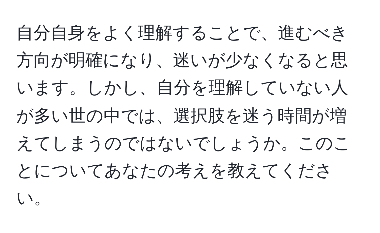 自分自身をよく理解することで、進むべき方向が明確になり、迷いが少なくなると思います。しかし、自分を理解していない人が多い世の中では、選択肢を迷う時間が増えてしまうのではないでしょうか。このことについてあなたの考えを教えてください。