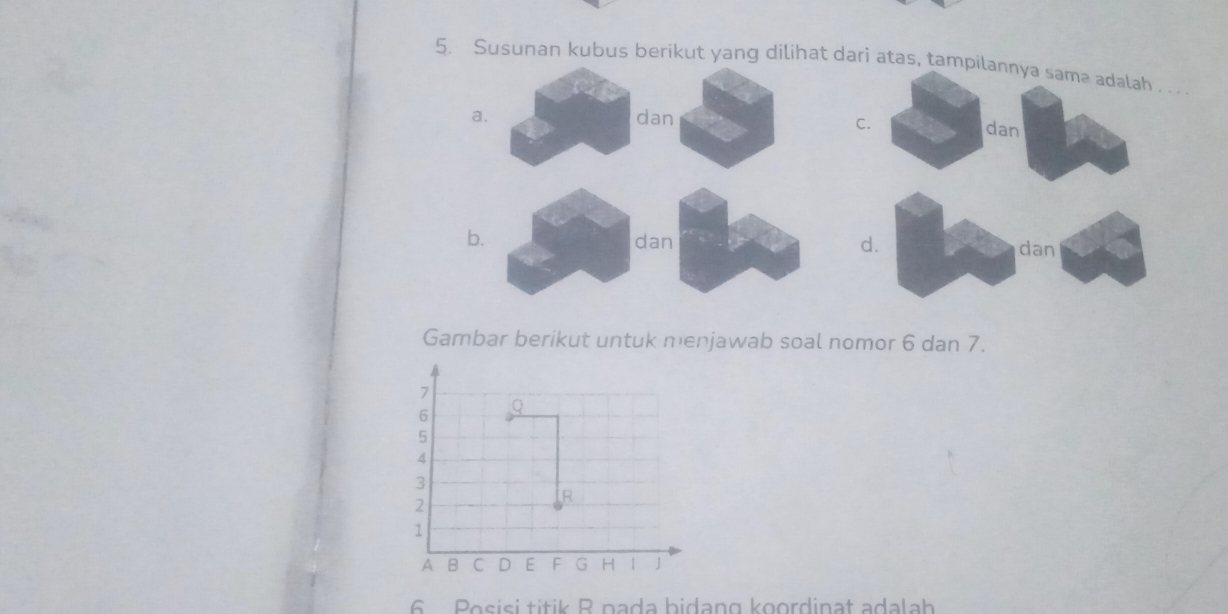 Susunan kubus berikut yang dilihat dari atas, tampilannya samə adalah . . .
C. dan
b. dan d. dan
Gambar berikut untuk menjawab soal nomor 6 dan 7.
6 Posisi títik R pada bidang koordinat adalah