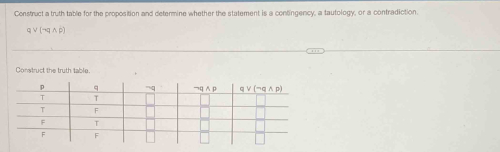 Construct a truth table for the proposition and determine whether the statement is a contingency, a tautology, or a contradiction.
qvee (neg qwedge p)
Construct the truth table.