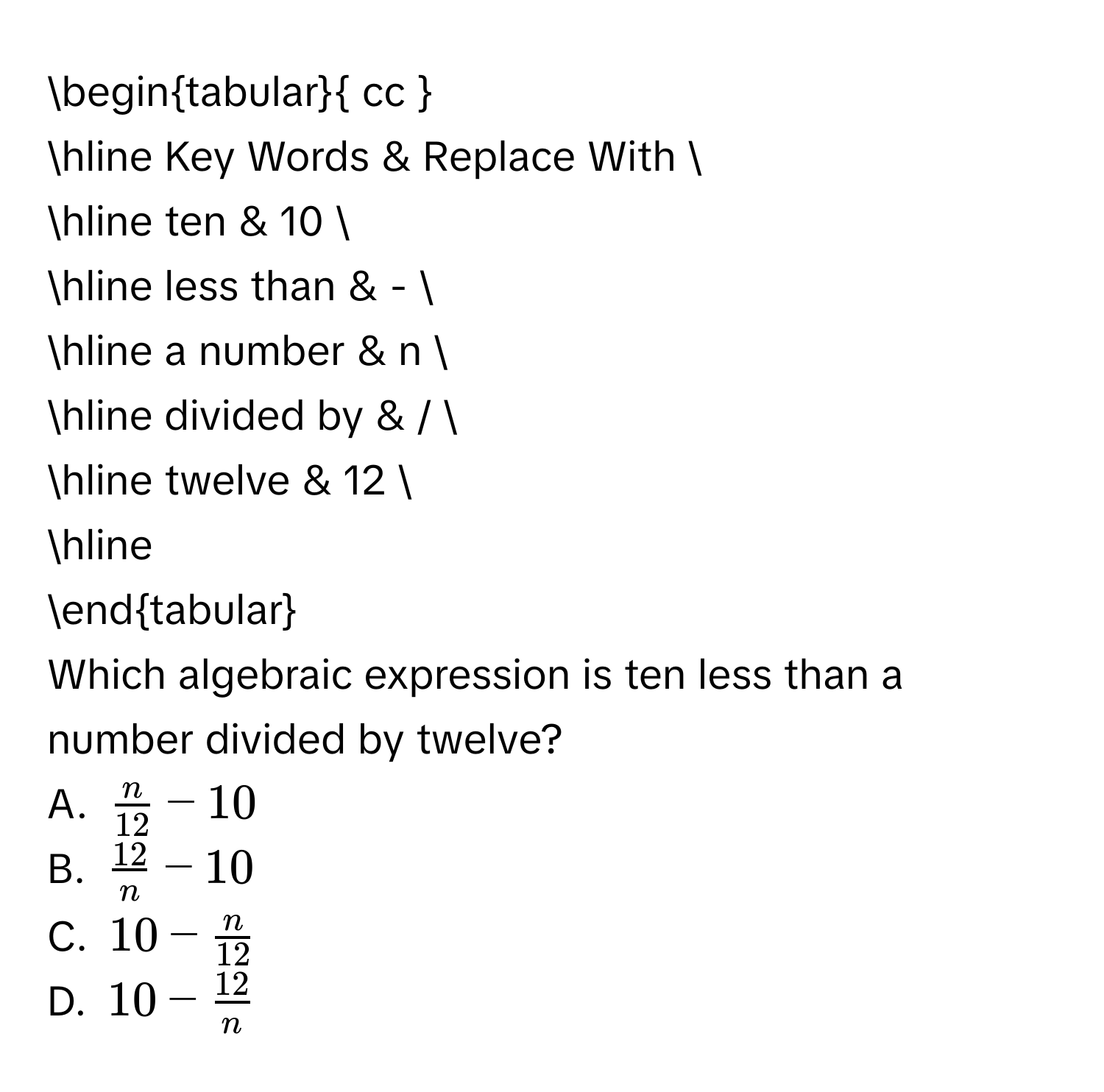 begintabular cc  
hline Key Words & Replace With  
hline ten & 10  
hline less than & -  
hline a number & n  
hline divided by & /  
hline twelve & 12  
hline 
endtabular 
Which algebraic expression is ten less than a number divided by twelve? 
A. $ n/12 -10$ 
B. $ 12/n -10$ 
C. $10- n/12 $ 
D. $10- 12/n $