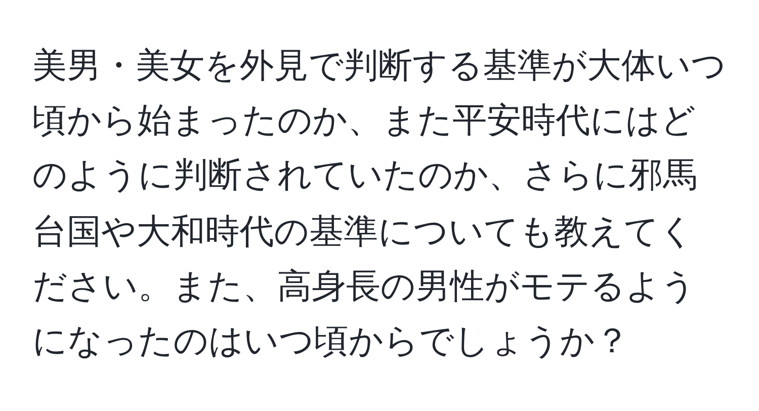 美男・美女を外見で判断する基準が大体いつ頃から始まったのか、また平安時代にはどのように判断されていたのか、さらに邪馬台国や大和時代の基準についても教えてください。また、高身長の男性がモテるようになったのはいつ頃からでしょうか？