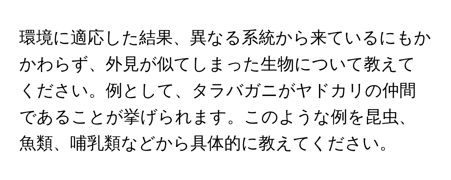 環境に適応した結果、異なる系統から来ているにもかかわらず、外見が似てしまった生物について教えてください。例として、タラバガニがヤドカリの仲間であることが挙げられます。このような例を昆虫、魚類、哺乳類などから具体的に教えてください。