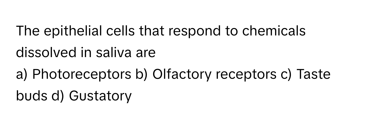 The epithelial cells that respond to chemicals dissolved in saliva are
a) Photoreceptors b) Olfactory receptors c) Taste buds d) Gustatory