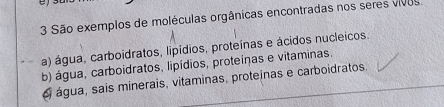 São exemplos de moléculas orgânicas encontradas nos seres vivos
a) água, carboidratos, lipídios, proteínas e ácidos nucleicos.
b) água, carboidratos, lipídios, proteínas e vitaminas.
é água, sais minerais, vitaminas, proteínas e carboidratos