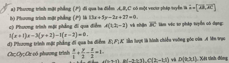 Phương trình mặt phầng (P) đi qua ba điểm A, B, C có một vectơ pháp tuyển là vector n=[overline AB,overline AC]
b) Phương trình mặt phẳng (P) là 13x+5y-2z+27=0. 
c) Phương trình mặt phẳng đi qua điểm A(1;2;-2) và nhận overline BC làm véc tơ pháp tuyển có dạng:
1(x+1)x-3(y+2)-1(z-2)=0. 
d) Phương trình mặt phẳng đi qua ba điểm E; F; K lần lượt là hình chiếu vuỡng góc của A lên trục
Ox; Oy; Oz có phương trình  x/1 + y/2 - z/2 =1. A(1-2-1)B(-2· 1:3). C(2;-1;1) và D(0;3;1). Xét tính đùng