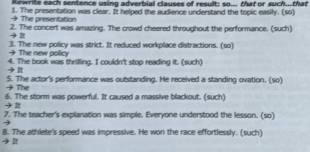 Rewrite each sentence using adverbial clauses of result: so... that or such...that 
1. The presentation was clear. It helped the audience understand the topic easily. (so) 
→ The presentation 
2. The concert was amazing. The crowd cheered throughout the performance. (such) 
3. The new policy was strict. It reduced workplace distractions. (so) 
→The new policy 
4. The book was thrilling. I couldn't stop reading it. (such) 
5. The actor's performance was outstanding. He received a standing ovation. (so) 
→The 
6. The storm was powerful. It caused a massive blackout. (such) 
→It 
7. The teacher's explanation was simple. Everyone understood the lesson. (so) 
8. The athlete's speed was impressive. He won the race effortlessly. (such) 
It