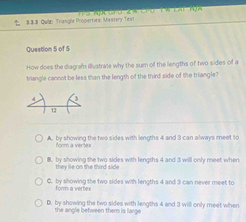 FPS N/A GPU 2 % CPU 1% LAT N/A
3.3.3 Qulz: Triangle Properties: Mastery Test
Question 5 of 5
How does the diagram illustrate why the sum of the lengths of two sides of a
triangle cannot be less than the length of the third side of the triangle?
A. by showing the two sides with lengths 4 and 3 can always meet to
form a vertex
B. by showing the two sides with lengths 4 and 3 will only meet when
they lie on the third side
C. by showing the two sides with lengths 4 and 3 can never meet to
form a vertex
D. by showing the two sides with lengths 4 and 3 will only meet when
the angle between them is large