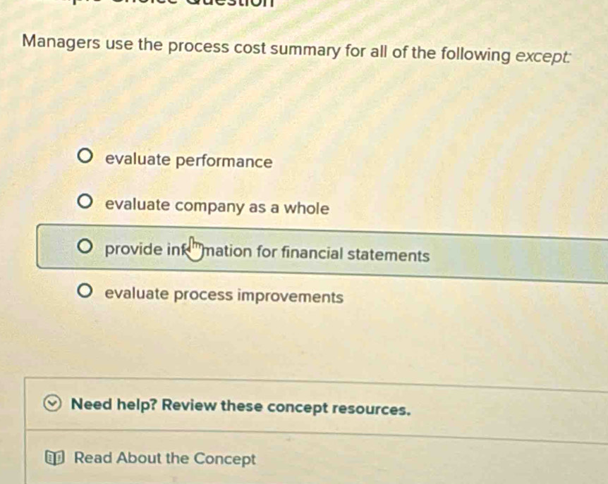 Managers use the process cost summary for all of the following except:
evaluate performance
evaluate company as a whole
provide in mation for financial statements
evaluate process improvements
Need help? Review these concept resources.
Read About the Concept