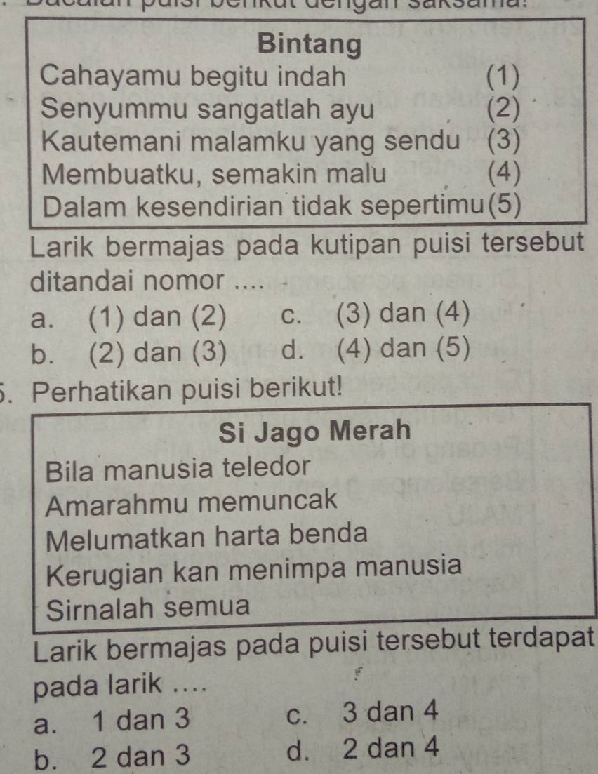 Bintang
Cahayamu begitu indah (1)
Senyummu sangatlah ayu (2)
Kautemani malamku yang sendu (3)
Membuatku, semakin malu (4)
Dalam kesendirian tidak sepertimu(5)
Larik bermajas pada kutipan puisi tersebut
ditandai nomor ....
a. (1) dan (2) C. (3) dan (4)
b. (2) dan (3) d. (4) dan (5)
5. Perhatikan puisi berikut!
Si Jago Merah
Bila manusia teledor
Amarahmu memuncak
Melumatkan harta benda
Kerugian kan menimpa manusia
Sirnalah semua
Larik bermajas pada puisi tersebut terdapat
pada larik ....
a. 1 dan 3 c. 3 dan 4
b. 2 dan 3 d. 2 dan 4