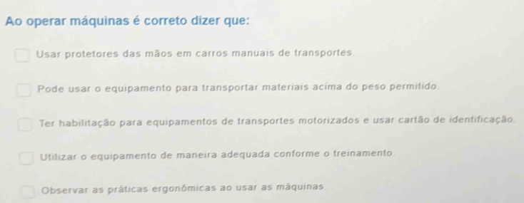 Ao operar máquinas é correto dizer que:
Usar protetores das mãos em carros manuais de transportes.
Pode usar o equipamento para transportar materiais acima do peso permitido.
Ter habilitação para equipamentos de transportes motorizados e usar cartão de identificação.
Utilizar o equipamento de maneira adequada conforme o treinamento.
Observar as práticas ergonômicas ao usar as máquinas.