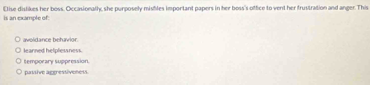 Elise dislikes her boss. Occasionally, she purposely misfiles important papers in her boss's office to vent her frustration and anger. This
is an example of:
avoidance behavior.
learned helplessness.
temporary suppression.
passive aggressiveness.