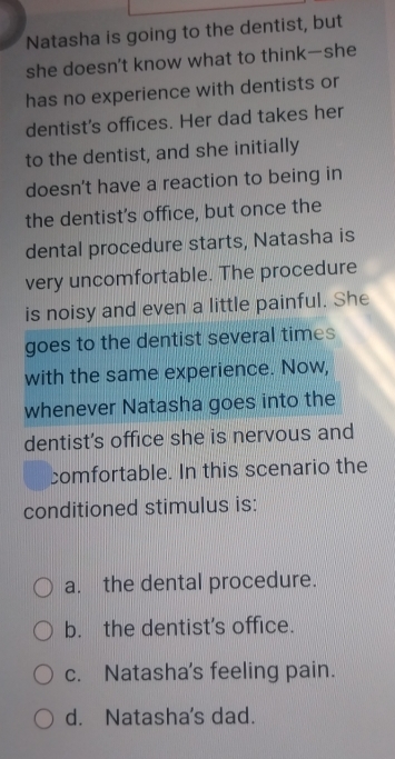 Natasha is going to the dentist, but
she doesn't know what to think—she
has no experience with dentists or
dentist's offices. Her dad takes her
to the dentist, and she initially
doesn't have a reaction to being in
the dentist's office, but once the
dental procedure starts, Natasha is
very uncomfortable. The procedure
is noisy and even a little painful. She
goes to the dentist several times
with the same experience. Now,
whenever Natasha goes into the
dentist's office she is nervous and
comfortable. In this scenario the
conditioned stimulus is:
a. the dental procedure.
b. the dentist’s office.
c. Natasha's feeling pain.
d. Natasha's dad.